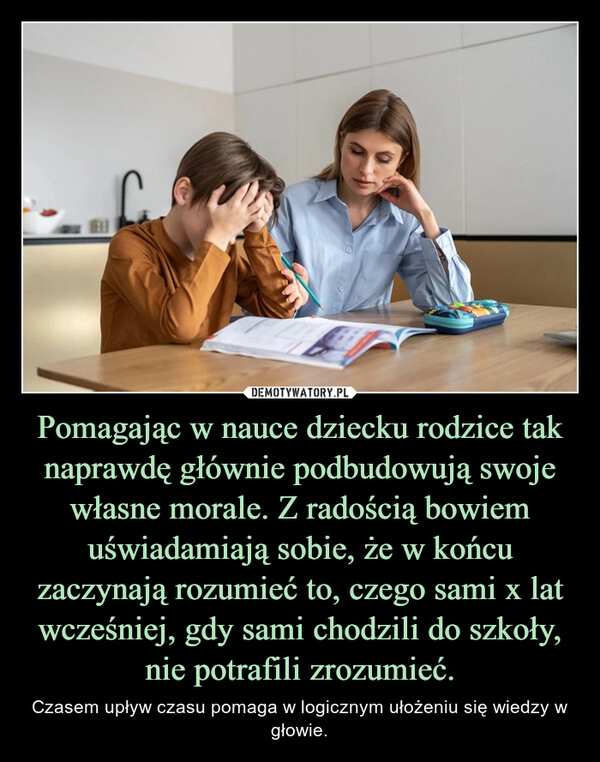 
    Pomagając w nauce dziecku rodzice tak naprawdę głównie podbudowują swoje własne morale. Z radością bowiem uświadamiają sobie, że w końcu zaczynają rozumieć to, czego sami x lat wcześniej, gdy sami chodzili do szkoły, nie potrafili zrozumieć.