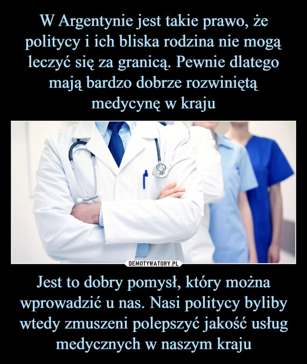 
    W Argentynie jest takie prawo, że politycy i ich bliska rodzina nie mogą leczyć się za granicą. Pewnie dlatego mają bardzo dobrze rozwiniętą medycynę w kraju Jest to dobry pomysł, który można wprowadzić u nas. Nasi politycy byliby wtedy zmuszeni polepszyć jakość usług medycznych w naszym kraju