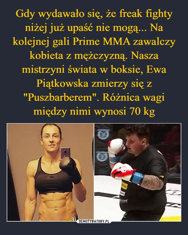 
    Gdy wydawało się, że freak fighty niżej już upaść nie mogą... Na kolejnej gali Prime MMA zawalczy kobieta z mężczyzną. Nasza mistrzyni świata w boksie, Ewa Piątkowska zmierzy się z "Puszbarberem". Różnica wagi między nimi wynosi 70 kg