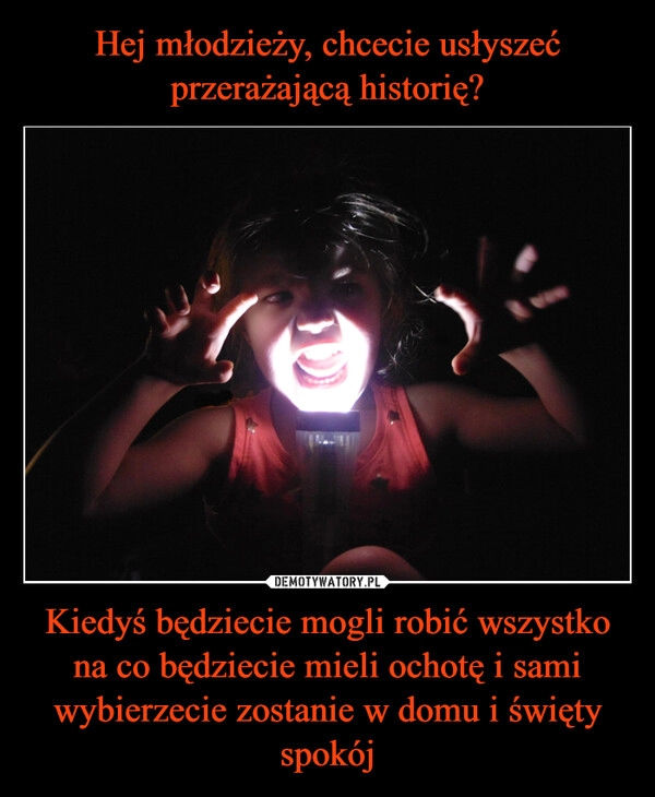 
    Hej młodzieży, chcecie usłyszeć przerażającą historię? Kiedyś będziecie mogli robić wszystko na co będziecie mieli ochotę i sami wybierzecie zostanie w domu i święty spokój