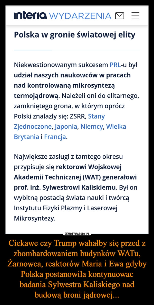 
    Ciekawe czy Trump wahałby się przed z zbombardowaniem budynków WATu, Żarnowca, reaktorów Maria i Ewa gdyby Polska postanowila kontynuowac badania Sylwestra Kaliskiego nad budową broni jądrowej...