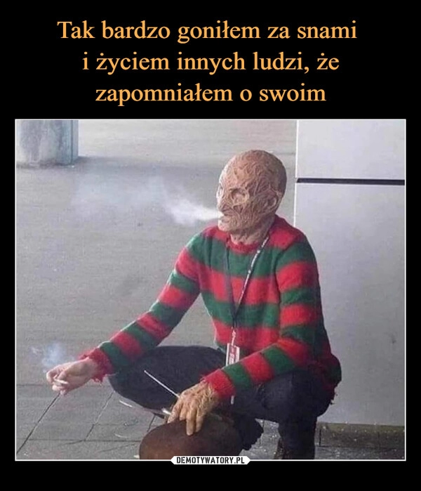 
    
Tak bardzo goniłem za snami
i życiem innych ludzi, że zapomniałem o swoim 