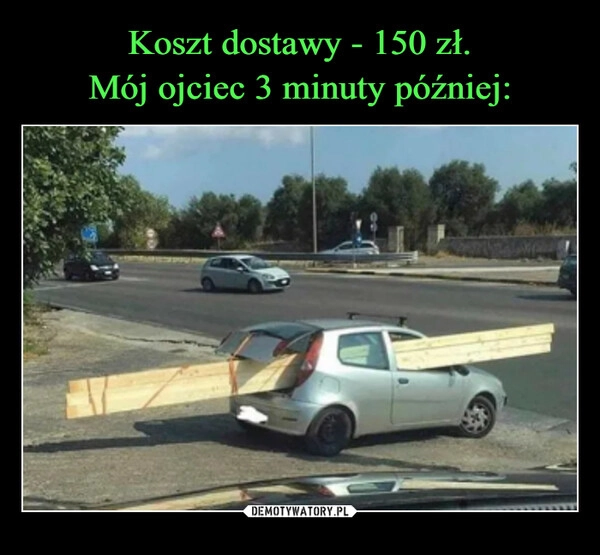 
    Koszt dostawy - 150 zł.
Mój ojciec 3 minuty później: