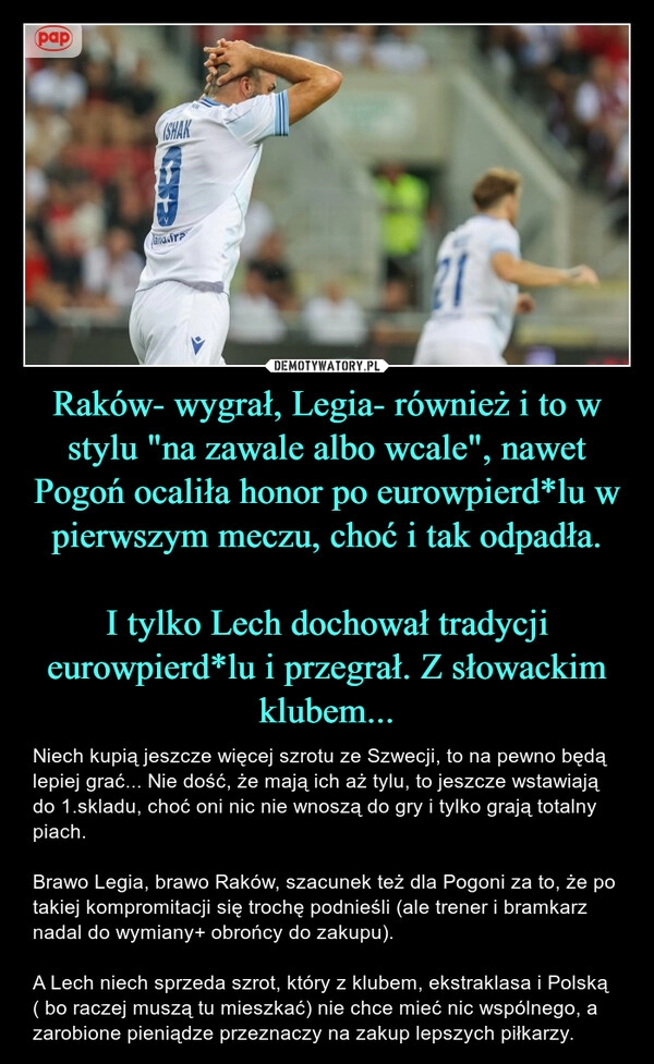 
    Raków- wygrał, Legia- również i to w stylu "na zawale albo wcale", nawet Pogoń ocaliła honor po eurowpierd*lu w pierwszym meczu, choć i tak odpadła.

I tylko Lech dochował tradycji eurowpierd*lu i przegrał. Z słowackim klubem...