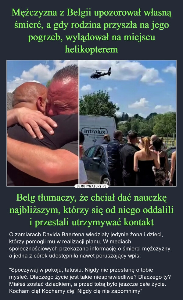 
    Mężczyzna z Belgii upozorował własną śmierć, a gdy rodzina przyszła na jego pogrzeb, wylądował na miejscu helikopterem Belg tłumaczy, że chciał dać nauczkę najbliższym, którzy się od niego oddalili i przestali utrzymywać kontakt