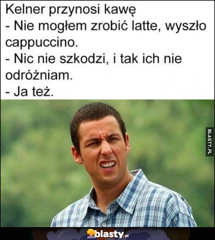 
    Kelner przynosi kawę, nie mogłem zrobić latte wyszło cappuccino. Nie szkodzi, i tak ich nie odróżniam, ja też