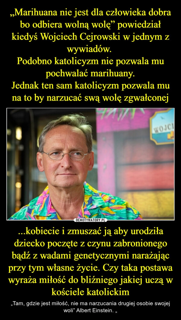 
    „Marihuana nie jest dla człowieka dobra bo odbiera wolną wolę” powiedział kiedyś Wojciech Cejrowski w jednym z wywiadów. 
Podobno katolicyzm nie pozwala mu pochwalać marihuany.
Jednak ten sam katolicyzm pozwala mu na to by narzucać swą wolę zgwałconej ...kobiecie i zmuszać ją aby urodziła dziecko poczęte z czynu zabronionego bądź z wadami genetycznymi narażając przy tym własne życie. Czy taka postawa wyraża miłość do bliźniego jakiej uczą w kościele katolickim