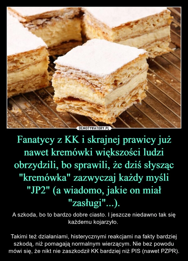 
    Fanatycy z KK i skrajnej prawicy już nawet kremówki większości ludzi obrzydzili, bo sprawili, że dziś słysząc "kremówka" zazwyczaj każdy myśli "JP2" (a wiadomo, jakie on miał "zasługi"...).