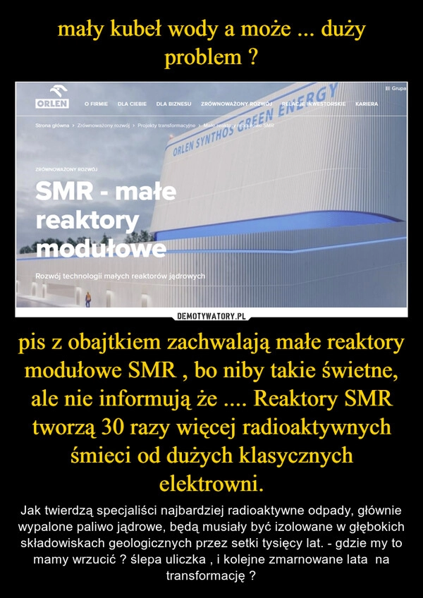 
    mały kubeł wody a może ... duży problem ? pis z obajtkiem zachwalają małe reaktory modułowe SMR , bo niby takie świetne, ale nie informują że .... Reaktory SMR tworzą 30 razy więcej radioaktywnych śmieci od dużych klasycznych elektrowni.