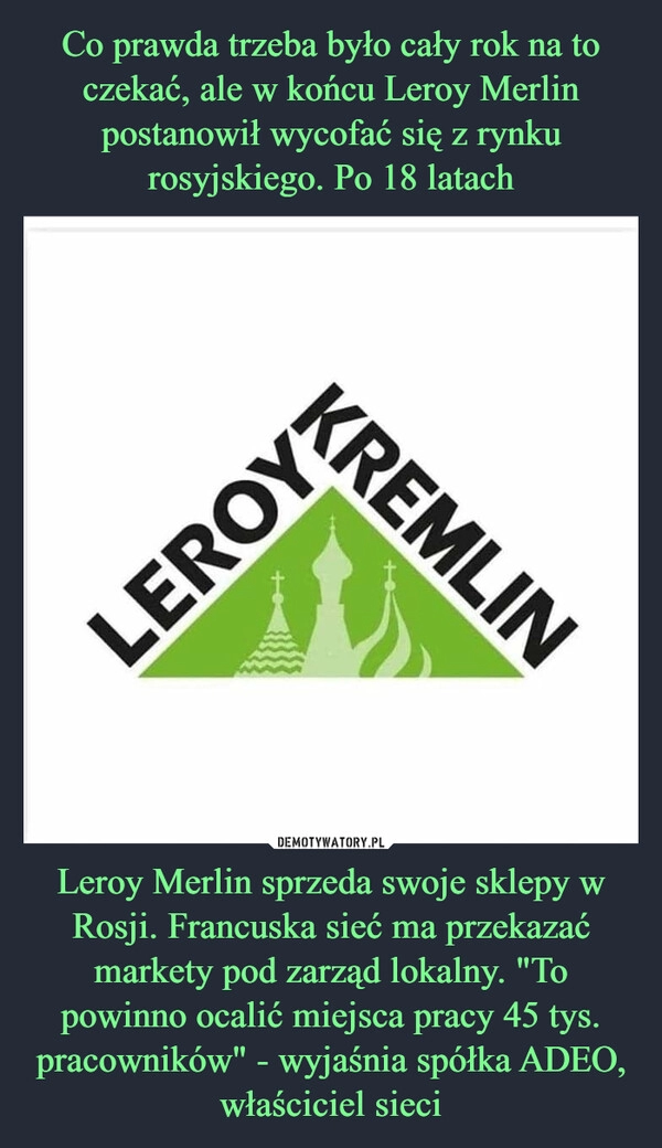 
    Co prawda trzeba było cały rok na to czekać, ale w końcu Leroy Merlin postanowił wycofać się z rynku rosyjskiego. Po 18 latach Leroy Merlin sprzeda swoje sklepy w Rosji. Francuska sieć ma przekazać markety pod zarząd lokalny. "To powinno ocalić miejsca pracy 45 tys. pracowników" - wyjaśnia spółka ADEO, właściciel sieci