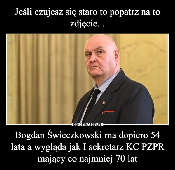 
    Jeśli czujesz się staro to popatrz na to zdjęcie... Bogdan Świeczkowski ma dopiero 54 lata a wygląda jak I sekretarz KC PZPR mający co najmniej 70 lat