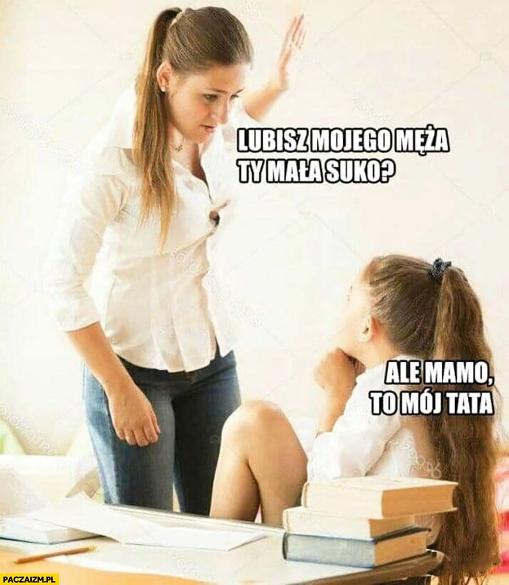 
    Lubisz mojego męża Ty mała suko? Ale mamo, to mój tata