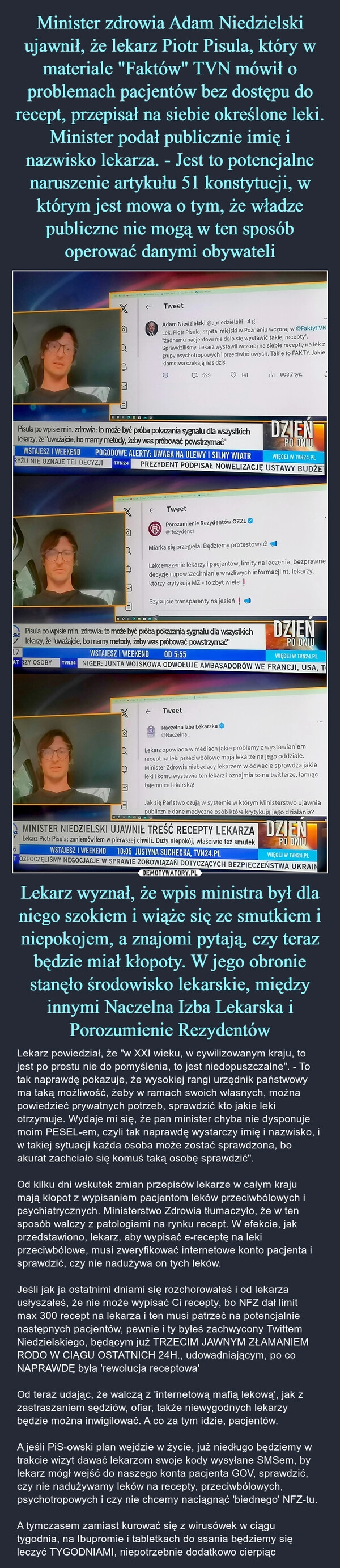 
    Minister zdrowia Adam Niedzielski ujawnił, że lekarz Piotr Pisula, który w materiale "Faktów" TVN mówił o problemach pacjentów bez dostępu do recept, przepisał na siebie określone leki. Minister podał publicznie imię i nazwisko lekarza. - Jest to potencjalne naruszenie artykułu 51 konstytucji, w którym jest mowa o tym, że władze publiczne nie mogą w ten sposób operować danymi obywateli Lekarz wyznał, że wpis ministra był dla niego szokiem i wiąże się ze smutkiem i niepokojem, a znajomi pytają, czy teraz będzie miał kłopoty. W jego obronie stanęło środowisko lekarskie, między innymi Naczelna Izba Lekarska i Porozumienie Rezydentów