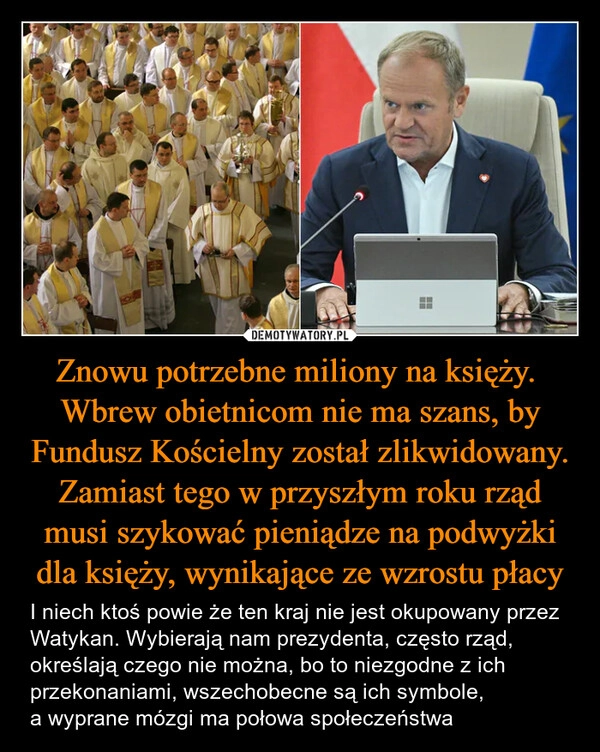 
    Znowu potrzebne miliony na księży. 
Wbrew obietnicom nie ma szans, by Fundusz Kościelny został zlikwidowany.
Zamiast tego w przyszłym roku rząd musi szykować pieniądze na podwyżki dla księży, wynikające ze wzrostu płacy