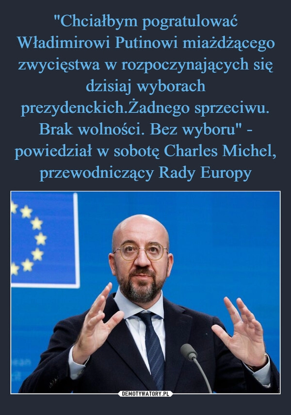 
    "Chciałbym pogratulować Władimirowi Putinowi miażdżącego zwycięstwa w rozpoczynających się dzisiaj wyborach prezydenckich.Żadnego sprzeciwu. Brak wolności. Bez wyboru" - powiedział w sobotę Charles Michel, przewodniczący Rady Europy