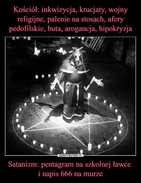 
    Kościół: inkwizycja, krucjaty, wojny religijne, palenie na stosach, afery pedofilskie, buta, arogancja, hipokryzja Satanizm: pentagram na szkolnej ławce 
i napis 666 na murze