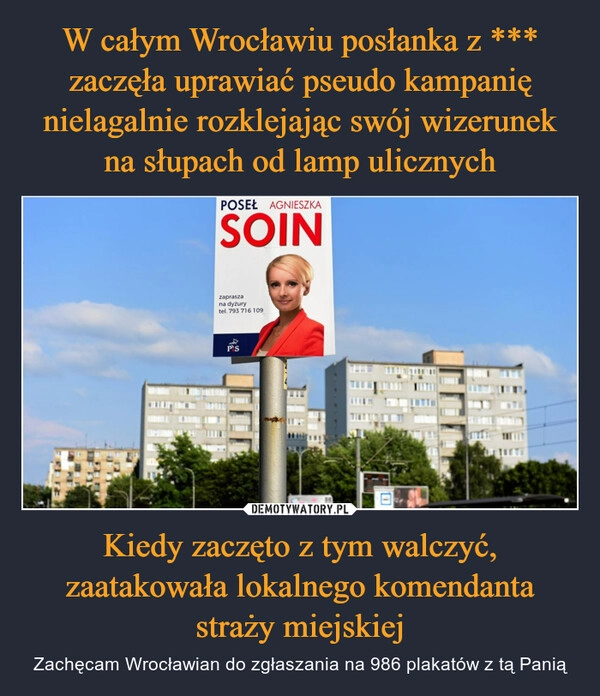 
    W całym Wrocławiu posłanka z *** zaczęła uprawiać pseudo kampanię nielagalnie rozklejając swój wizerunek na słupach od lamp ulicznych Kiedy zaczęto z tym walczyć, zaatakowała lokalnego komendanta straży miejskiej