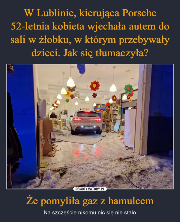 
    W Lublinie, kierująca Porsche 52-letnia kobieta wjechała autem do sali w żłobku, w którym przebywały dzieci. Jak się tłumaczyła? Że pomyliła gaz z hamulcem