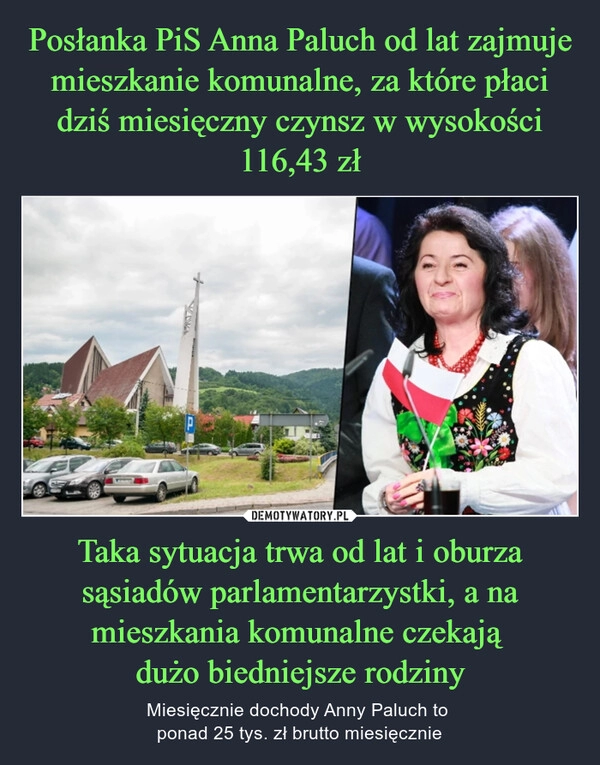 
    Posłanka PiS Anna Paluch od lat zajmuje mieszkanie komunalne, za które płaci dziś miesięczny czynsz w wysokości 116,43 zł Taka sytuacja trwa od lat i oburza sąsiadów parlamentarzystki, a na mieszkania komunalne czekają 
dużo biedniejsze rodziny