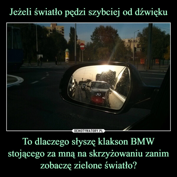 
    
Jeżeli światło pędzi szybciej od dźwięku To dlaczego słyszę klakson BMW stojącego za mną na skrzyżowaniu zanim zobaczę zielone światło? 