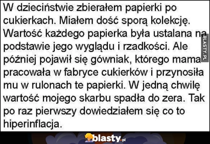 
    Zbierałem papierki po cukierkach, potem dzieciak przynosił je od mamy z fabryki w rulonach, dowiedziałem się co to hiperinflacja