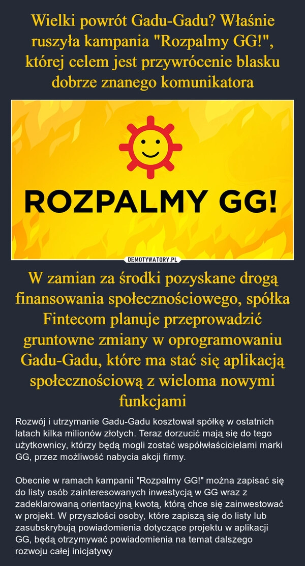 
    Wielki powrót Gadu-Gadu? Właśnie ruszyła kampania "Rozpalmy GG!", której celem jest przywrócenie blasku dobrze znanego komunikatora W zamian za środki pozyskane drogą finansowania społecznościowego, spółka Fintecom planuje przeprowadzić gruntowne zmiany w oprogramowaniu Gadu-Gadu, które ma stać się aplikacją społecznościową z wieloma nowymi funkcjami