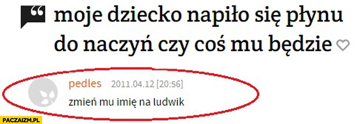 
    Moje dziecko napiło się płynu do naczyń czy coś mu będzie? Zmień mu imię na Ludwik