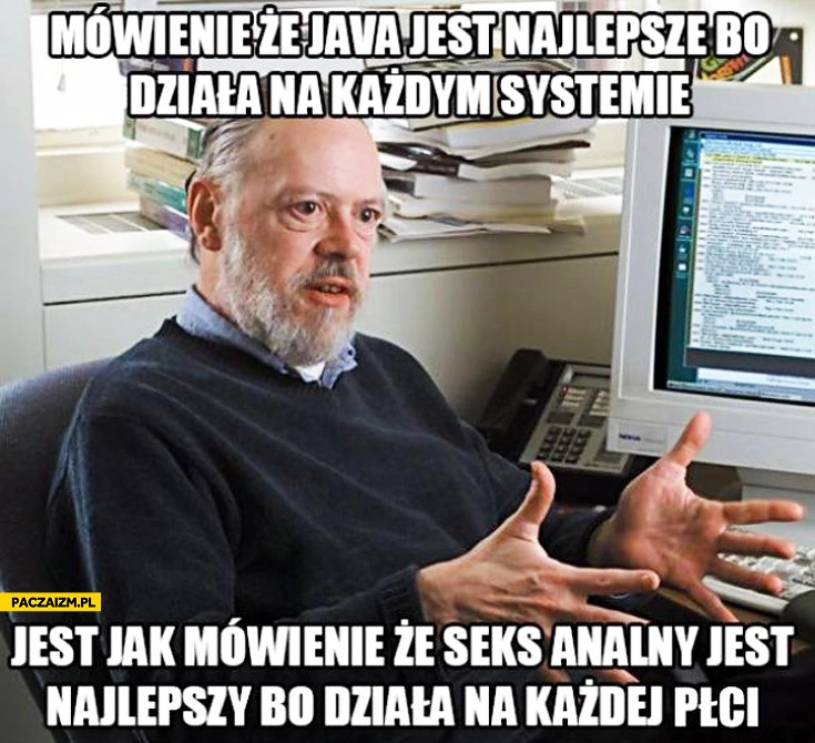 
    Mówienie że Java jest najlepsza bo działa na każdym systemie jest jak mówienie że seks analny jest najlepszy bo działa na każdej płci