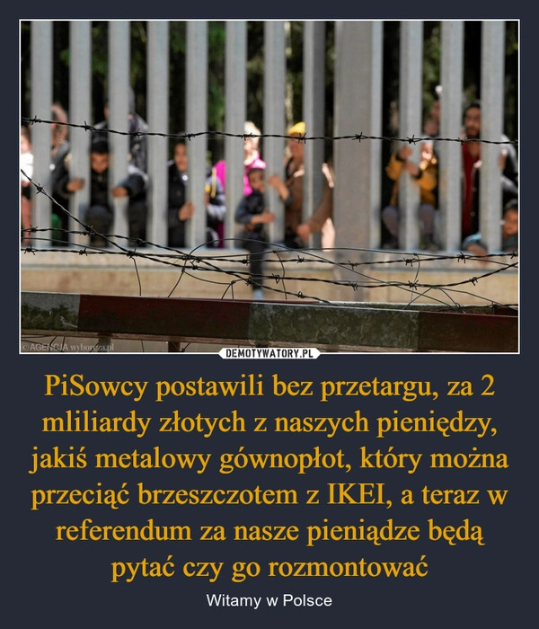 
    PiSowcy postawili bez przetargu, za 2 mliliardy złotych z naszych pieniędzy, jakiś metalowy gównopłot, który można przeciąć brzeszczotem z IKEI, a teraz w referendum za nasze pieniądze będą pytać czy go rozmontować