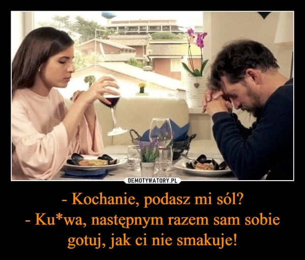 
    - Kochanie, podasz mi sól?
- Ku*wa, następnym razem sam sobie gotuj, jak ci nie smakuje!