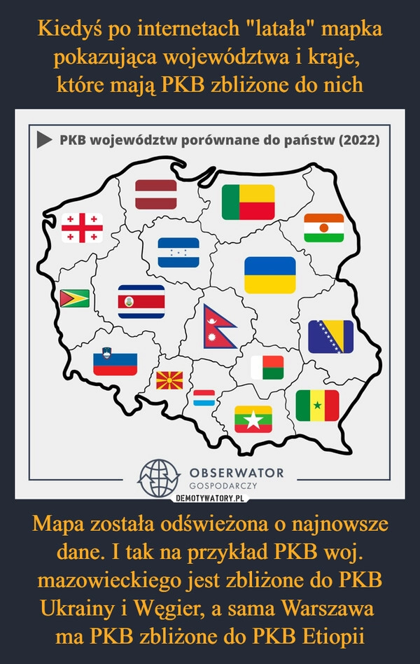 
    Kiedyś po internetach "latała" mapka pokazująca województwa i kraje, 
które mają PKB zbliżone do nich Mapa została odświeżona o najnowsze dane. I tak na przykład PKB woj. mazowieckiego jest zbliżone do PKB Ukrainy i Węgier, a sama Warszawa 
ma PKB zbliżone do PKB Etiopii