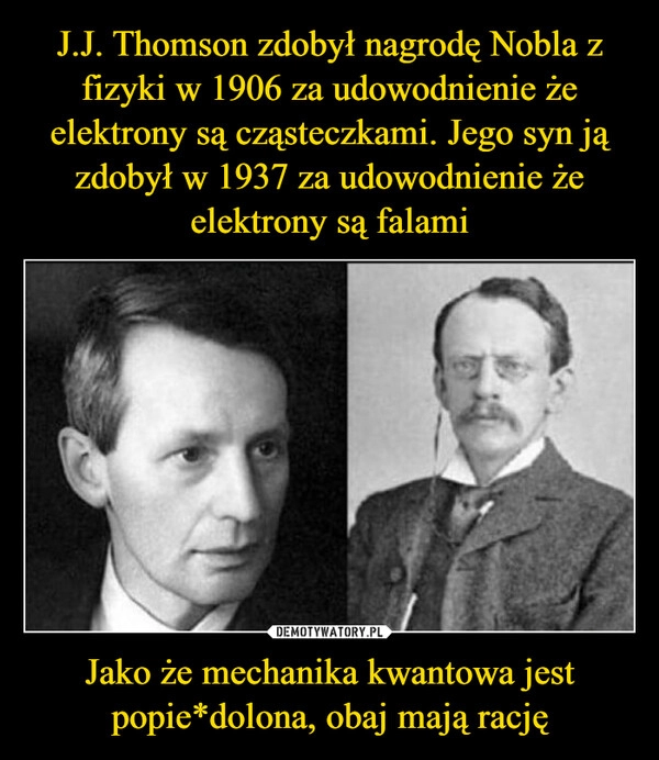 
    J.J. Thomson zdobył nagrodę Nobla z fizyki w 1906 za udowodnienie że elektrony są cząsteczkami. Jego syn ją zdobył w 1937 za udowodnienie że elektrony są falami Jako że mechanika kwantowa jest popie*dolona, obaj mają rację