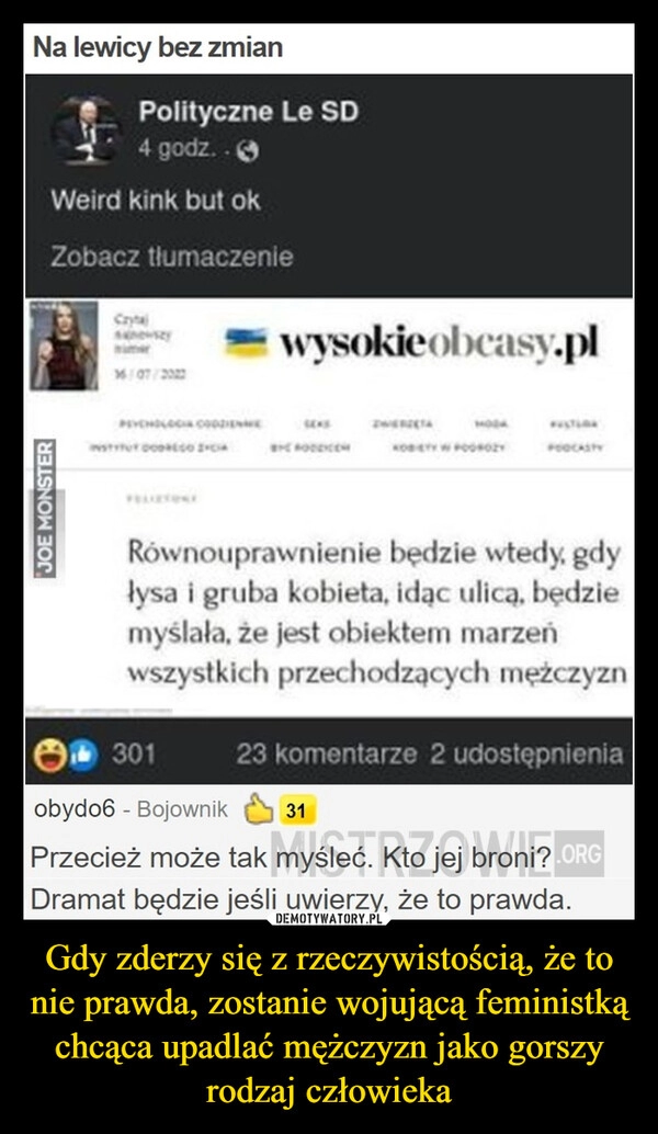 
    Gdy zderzy się z rzeczywistością, że to nie prawda, zostanie wojującą feministką chcąca upadlać mężczyzn jako gorszy rodzaj człowieka