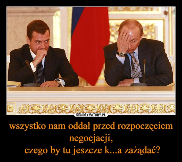 
    wszystko nam oddał przed rozpoczęciem negocjacji,
 czego by tu jeszcze k...a zażądać?