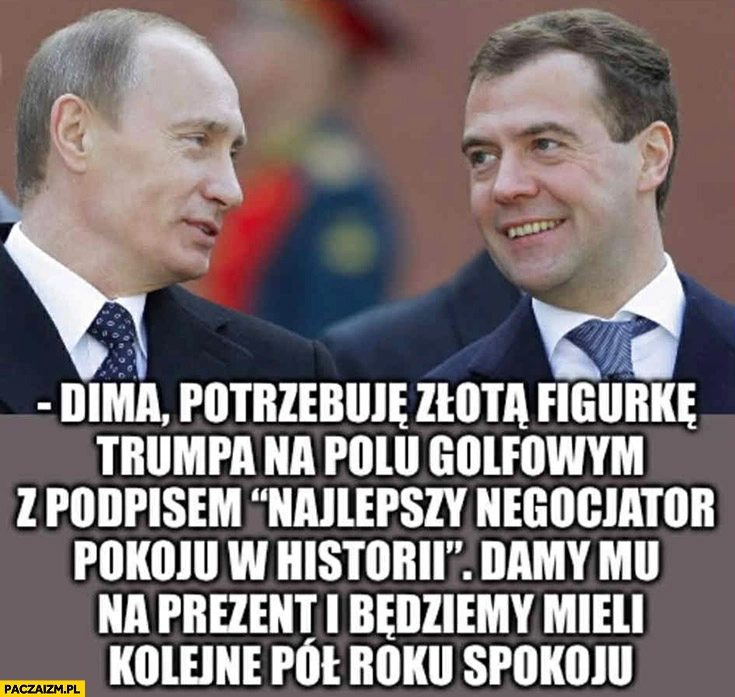 
    Putin: potrzebuję złotą figurkę Trumpa z podpisem najlepszy negocjator pokoju w historii, damy mu na prezent i będziemy mieli kolejne pół roku spokoju