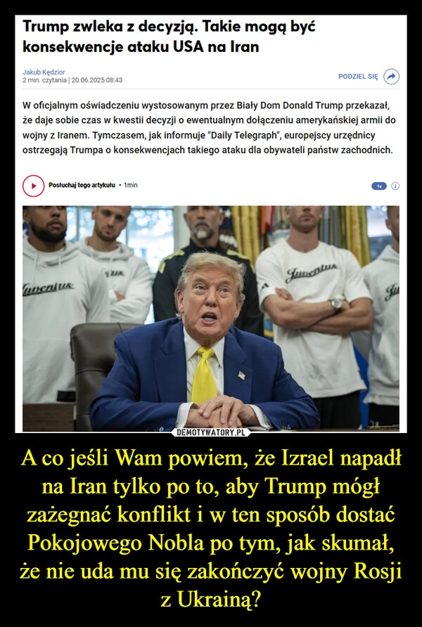 
    A co jeśli Wam powiem, że Izrael napadł na Iran tylko po to, aby Trump mógł zażegnać konflikt i w ten sposób dostać Pokojowego Nobla po tym, jak skumał, że nie uda mu się zakończyć wojny Rosji z Ukrainą?