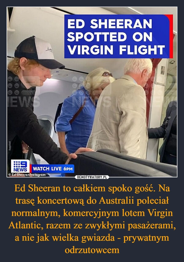 
    Ed Sheeran to całkiem spoko gość. Na trasę koncertową do Australii poleciał normalnym, komercyjnym lotem Virgin Atlantic, razem ze zwykłymi pasażerami, a nie jak wielka gwiazda - prywatnym odrzutowcem