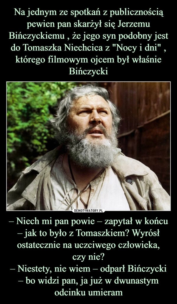 
    Na jednym ze spotkań z publicznością pewien pan skarżył się Jerzemu Bińczyckiemu , że jego syn podobny jest do Tomaszka Niechcica z "Nocy i dni" , którego filmowym ojcem był właśnie Bińczycki – Niech mi pan powie – zapytał w końcu – jak to było z Tomaszkiem? Wyrósł ostatecznie na uczciwego człowieka,
czy nie?
– Niestety, nie wiem – odparł Bińczycki – bo widzi pan, ja już w dwunastym odcinku umieram