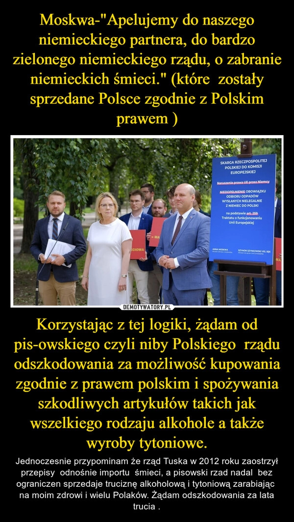 
    Moskwa-"Apelujemy do naszego niemieckiego partnera, do bardzo zielonego niemieckiego rządu, o zabranie niemieckich śmieci." (które  zostały sprzedane Polsce zgodnie z Polskim prawem ) Korzystając z tej logiki, żądam od pis-owskiego czyli niby Polskiego  rządu odszkodowania za możliwość kupowania  zgodnie z prawem polskim i spożywania szkodliwych artykułów takich jak wszelkiego rodzaju alkohole a także wyroby tytoniowe.