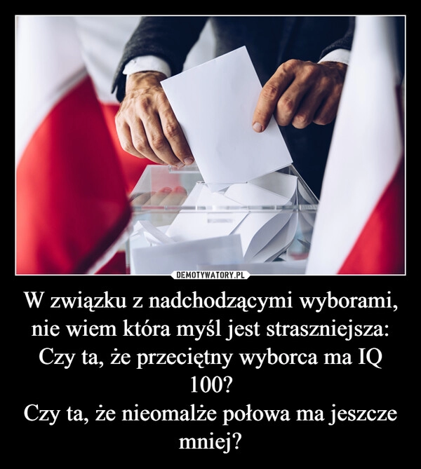 
    W związku z nadchodzącymi wyborami, nie wiem która myśl jest straszniejsza:
Czy ta, że przeciętny wyborca ma IQ 100?
Czy ta, że nieomalże połowa ma jeszcze mniej?