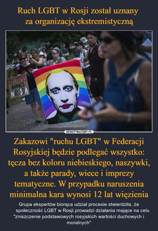 
    Ruch LGBT w Rosji został uznany 
za organizację ekstremistyczną Zakazowi "ruchu LGBT" w Federacji Rosyjskiej będzie podlegać wszystko: tęcza bez koloru niebieskiego, naszywki, a także parady, wiece i imprezy tematyczne. W przypadku naruszenia minimalna kara wynosi 12 lat więzienia