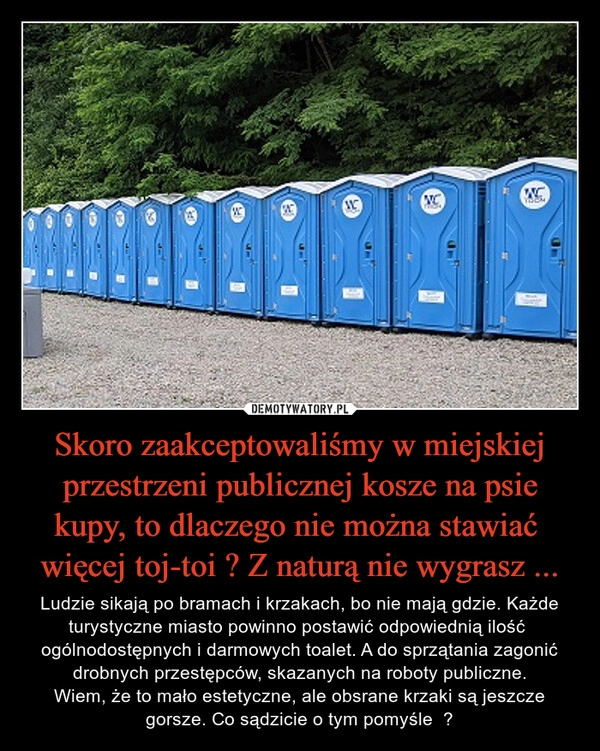 
    Skoro zaakceptowaliśmy w miejskiej przestrzeni publicznej kosze na psie kupy, to dlaczego nie można stawiać  więcej toj-toi ? Z naturą nie wygrasz ...