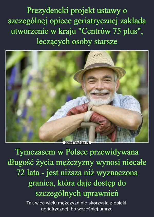 
    Prezydencki projekt ustawy o szczególnej opiece geriatrycznej zakłada utworzenie w kraju "Centrów 75 plus", leczących osoby starsze Tymczasem w Polsce przewidywana długość życia mężczyzny wynosi niecałe 72 lata - jest niższa niż wyznaczona granica, która daje dostęp do szczególnych uprawnień