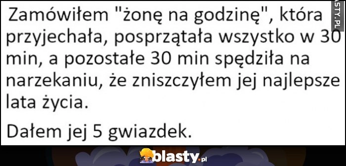 
    Zamówiłem żonę na godzinę, przyjechała, posprzątała w 30 minut, a pozostałe 30 minut narzekała że zniszczyłem jej najlepsze lata życia, dałem jej 5 gwiazdek