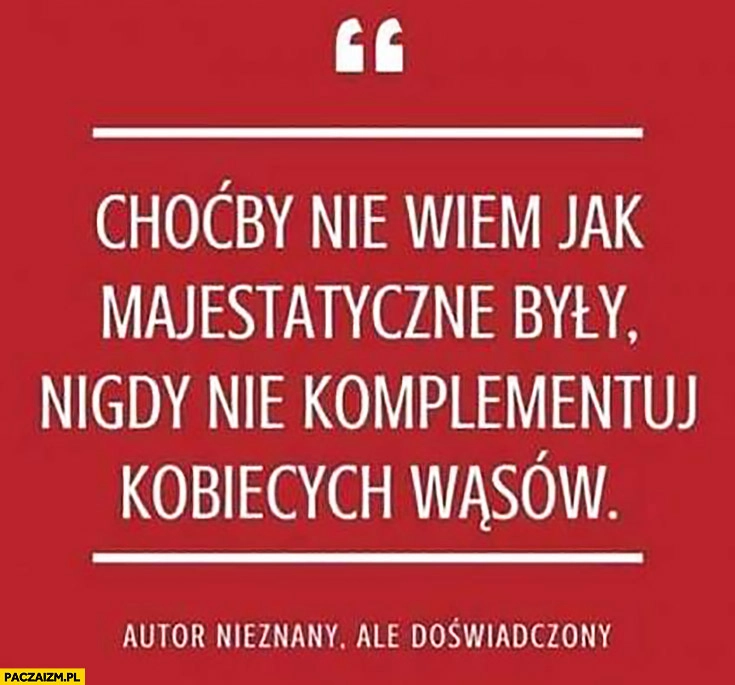 
    Choćby nie wiem jak majestatyczne były, nigdy nie komplementuj kobiecych wąsów autor nieznany ale doświadczony