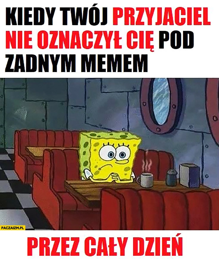 
    Kiedy Twój przyjaciel nie oznaczył Cię pod żadnym memem przez cały dzień smutny Spongebob