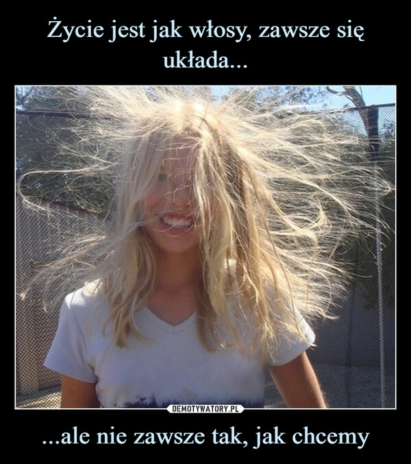 
    Życie jest jak włosy, zawsze się układa... ...ale nie zawsze tak, jak chcemy