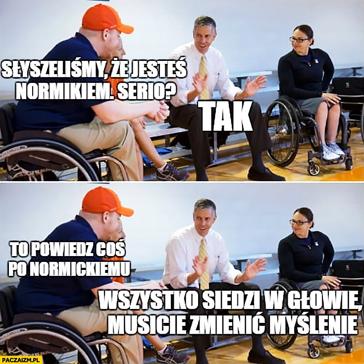 
    Słyszeliśmy, że jesteś normikiem, serio? Tak. Powiedz coś po normickiemu: wszystko siedzi w głowie, musicie zmienić myślenie niepełnosprawni