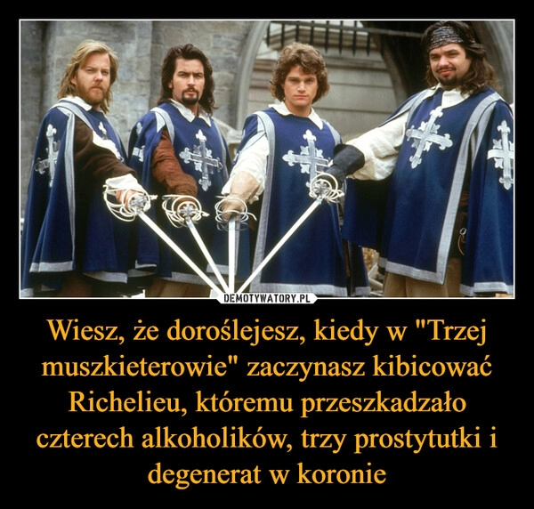 
    Wiesz, że doroślejesz, kiedy w "Trzej muszkieterowie" zaczynasz kibicować Richelieu, któremu przeszkadzało czterech alkoholików, trzy prostytutki i degenerat w koronie 