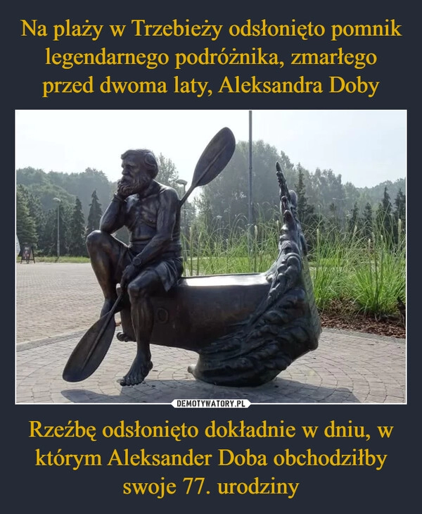 
    Na plaży w Trzebieży odsłonięto pomnik legendarnego podróżnika, zmarłego przed dwoma laty, Aleksandra Doby Rzeźbę odsłonięto dokładnie w dniu, w którym Aleksander Doba obchodziłby swoje 77. urodziny